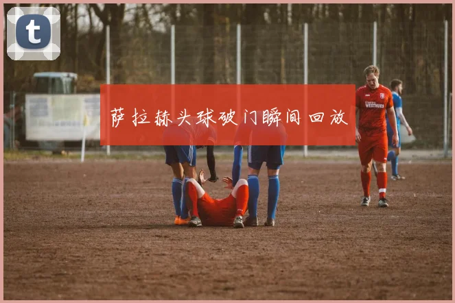 萨拉赫头球破门瞬间回放