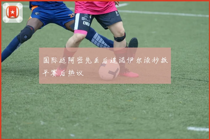 国际迈阿密先丢后追诺伊尔读秒扳平赛后热议
