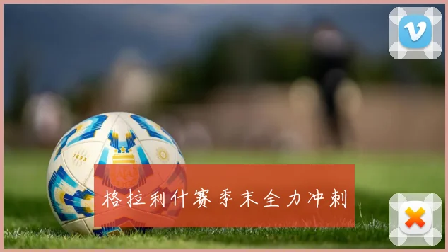 格拉利什赛季末全力冲刺