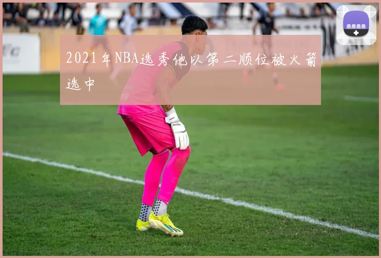 2021年NBA选秀他以第二顺位被火箭选中