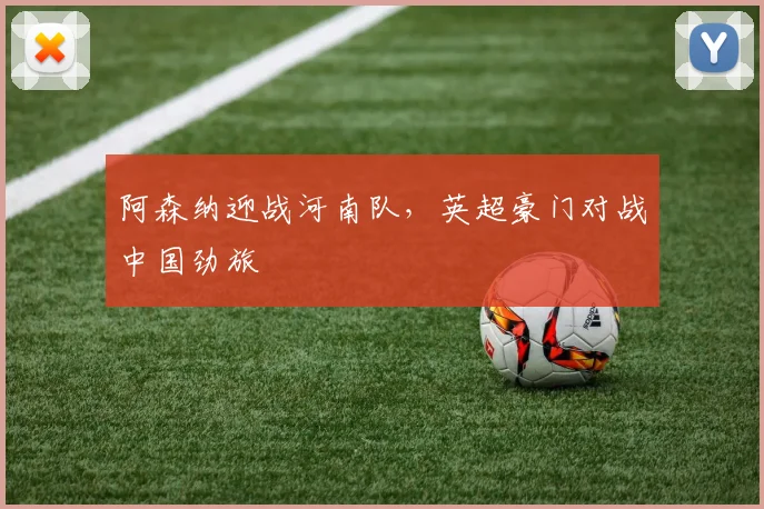 阿森纳迎战河南队，英超豪门对战中国劲旅