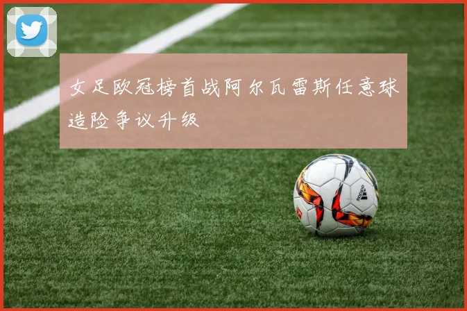 女足欧冠榜首战阿尔瓦雷斯任意球造险争议升级
