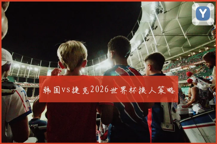 韩国vs捷克2026世界杯换人策略