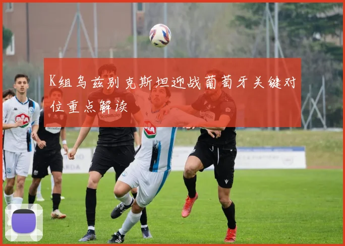 K组乌兹别克斯坦迎战葡萄牙关键对位重点解读
