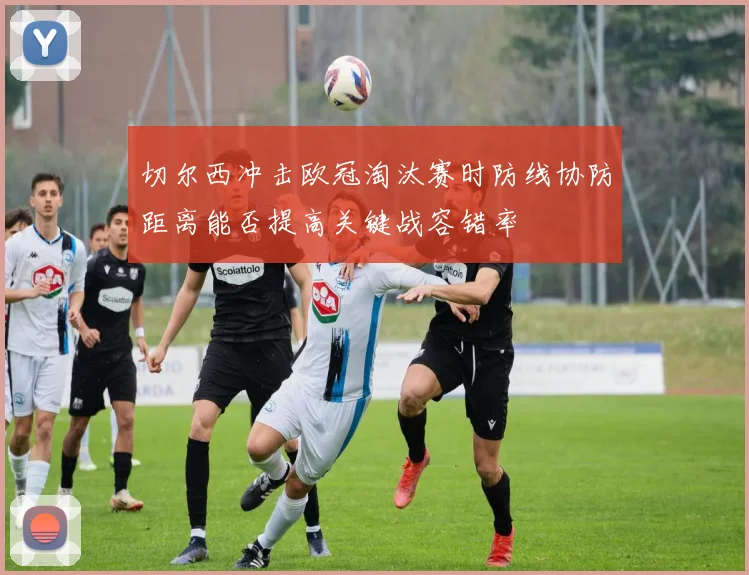 切尔西冲击欧冠淘汰赛时防线协防距离能否提高关键战容错率