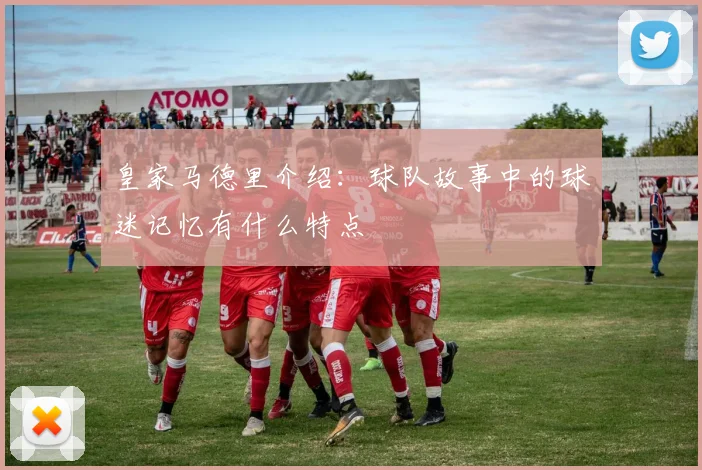 皇家马德里介绍：球队故事中的球迷记忆有什么特点