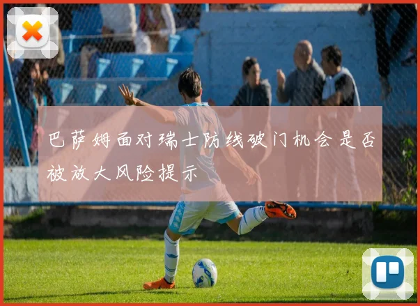 巴萨姆面对瑞士防线破门机会是否被放大风险提示
