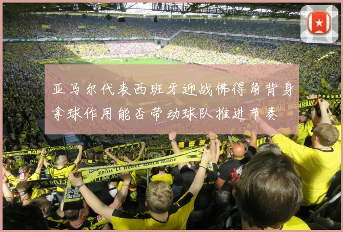 亚马尔代表西班牙迎战佛得角背身拿球作用能否带动球队推进节奏