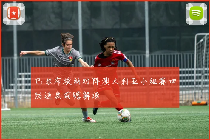 巴尔布埃纳对阵澳大利亚小组赛回防速度前瞻解读