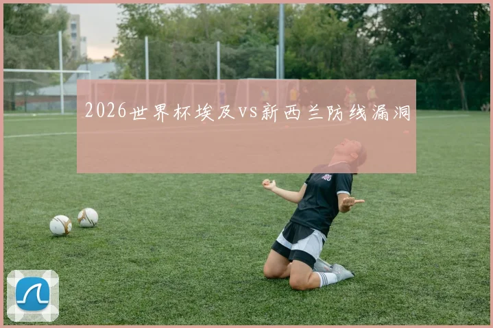 2026世界杯埃及vs新西兰防线漏洞
