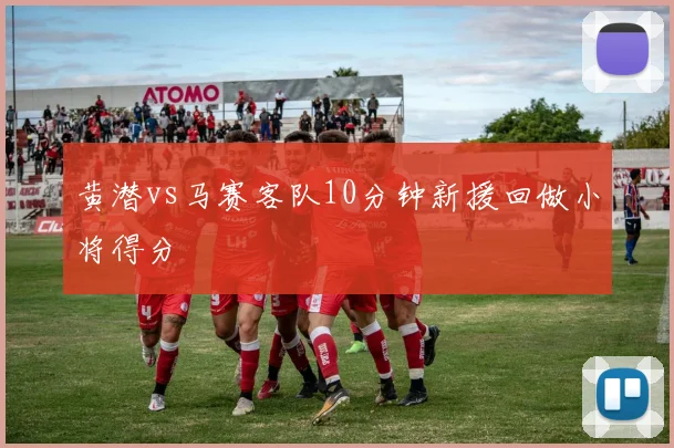 黄潜vs马赛客队10分钟新援回做小将得分