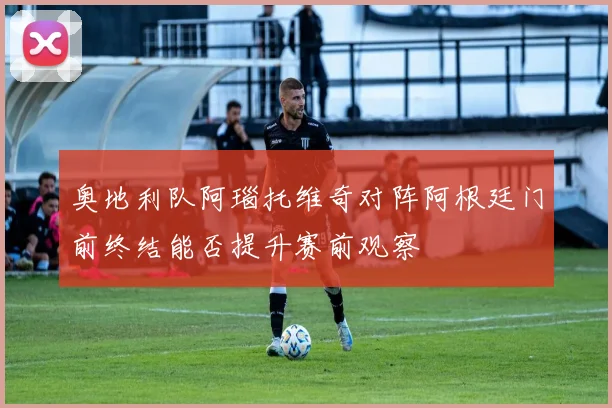 奥地利队阿瑙托维奇对阵阿根廷门前终结能否提升赛前观察