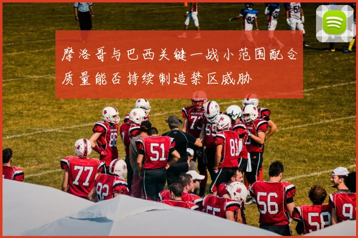 摩洛哥与巴西关键一战小范围配合质量能否持续制造禁区威胁