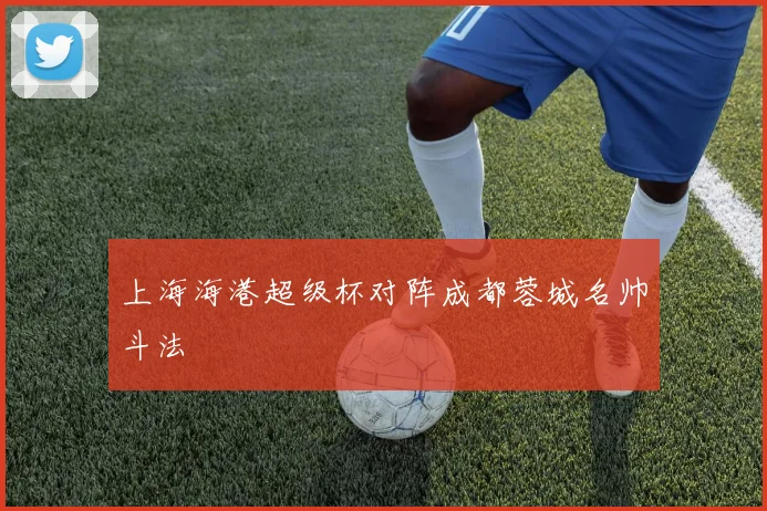 上海海港超级杯对阵成都蓉城名帅斗法