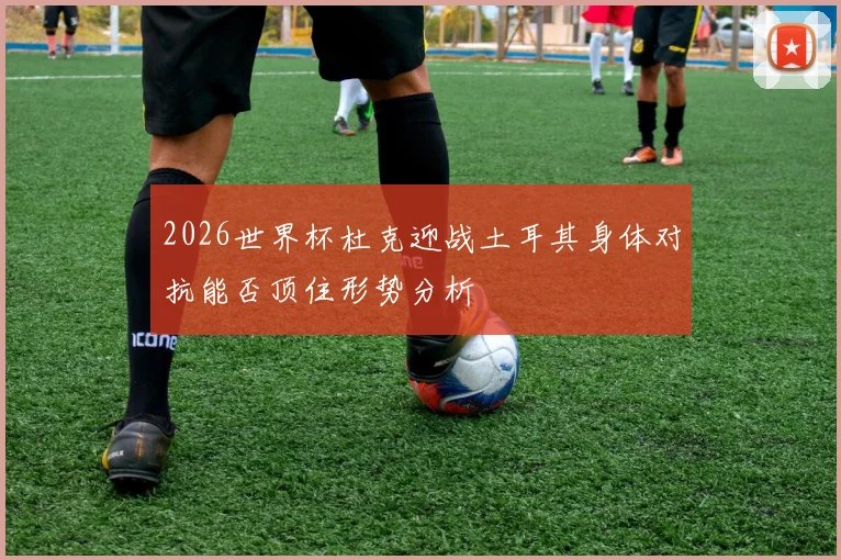 2026世界杯杜克迎战土耳其身体对抗能否顶住形势分析