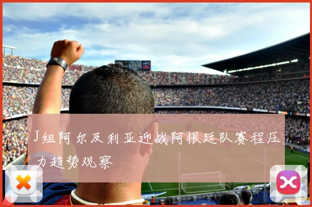 J组阿尔及利亚迎战阿根廷队赛程压力趋势观察