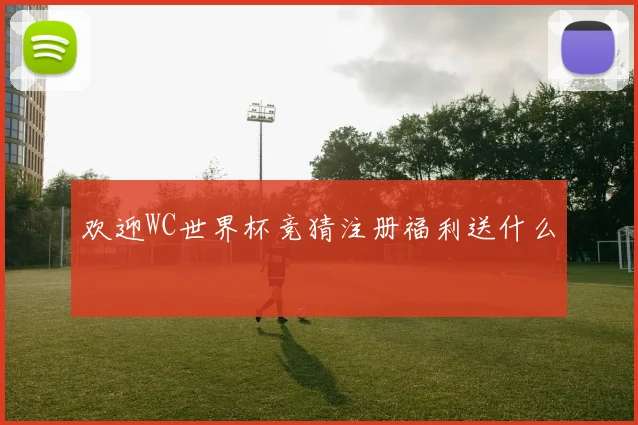 欢迎WC世界杯竞猜注册福利送什么