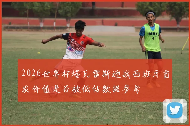 2026世界杯塔瓦雷斯迎战西班牙首发价值是否被低估数据参考